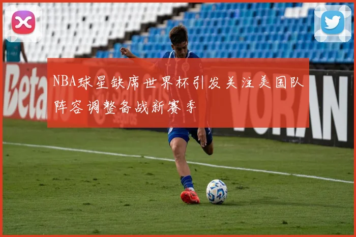 NBA球星缺席世界杯引发关注美国队阵容调整备战新赛季