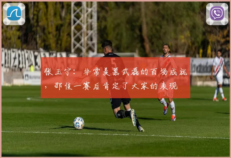 张玉宁:非常羡慕武磊的百场成就,邵佳一赛后肯定了大家的表现