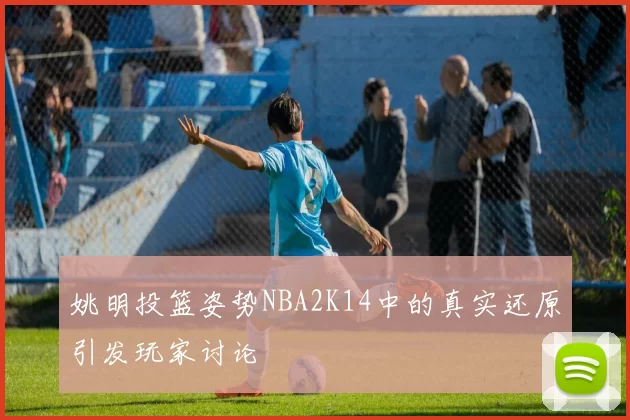 姚明投篮姿势NBA2K14中的真实还原引发玩家讨论