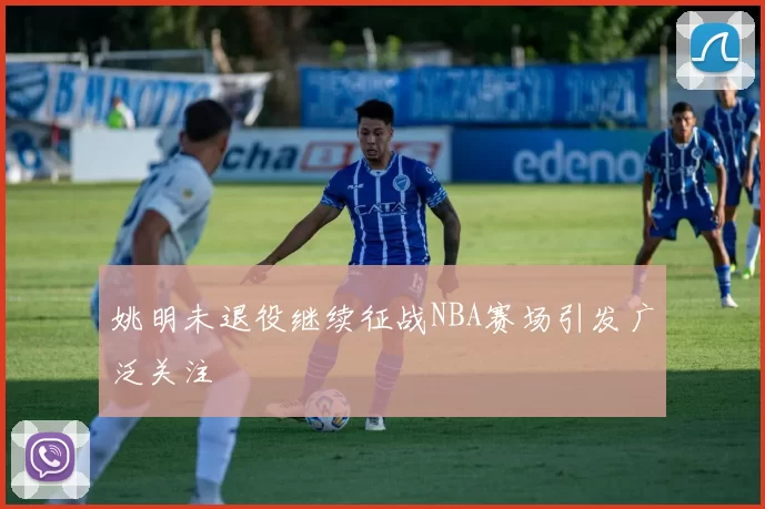 姚明未退役继续征战NBA赛场引发广泛关注
