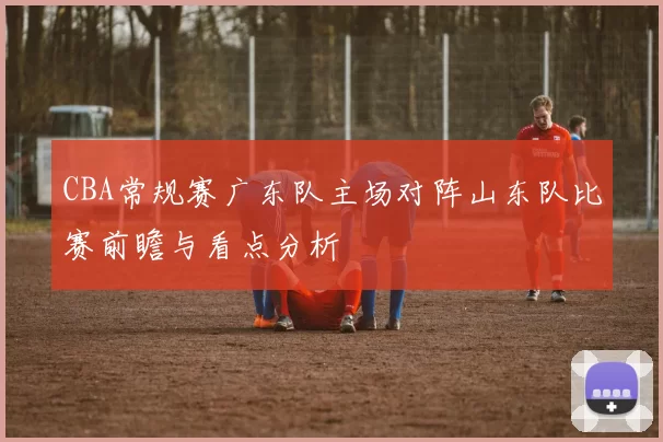 CBA常规赛广东队主场对阵山东队比赛前瞻与看点分析