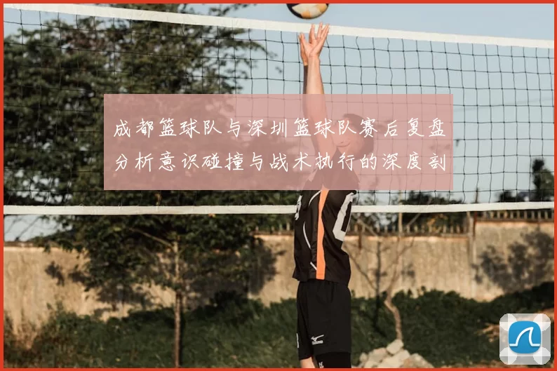 成都篮球队与深圳篮球队赛后复盘分析意识碰撞与战术执行的深度剖析