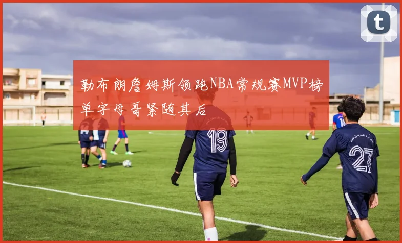 勒布朗詹姆斯领跑NBA常规赛MVP榜单字母哥紧随其后