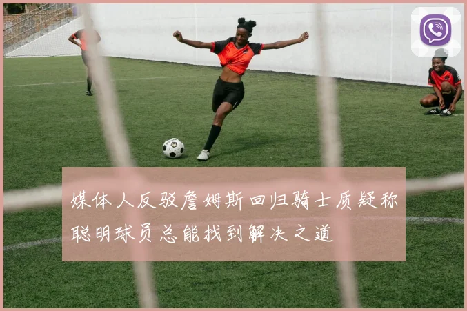媒体人反驳詹姆斯回归骑士质疑称聪明球员总能找到解决之道
