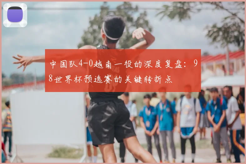 中国队4-0越南一役的深度复盘：98世界杯预选赛的关键转折点