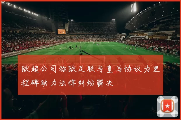 欧超公司称欧足联与皇马协议为里程碑助力法律纠纷解决
