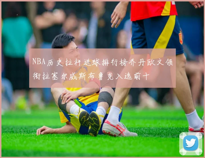 NBA历史拉杆进球排行榜乔丹欧文领衔拉塞尔威斯布鲁克入选前十