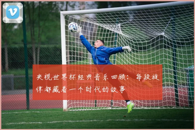 央视世界杯经典音乐回顾：每段旋律都藏着一个时代的故事