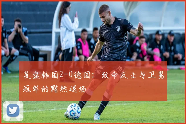 复盘韩国2-0德国：致命反击与卫冕冠军的黯然退场