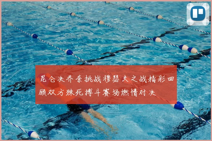 昆仑决乔奈挑战穆瑟夫之战精彩回顾双方殊死搏斗赛场燃情对决