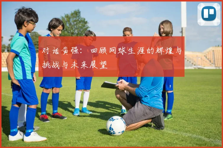 对话黄强:回顾网球生涯的辉煌与挑战与未来展望