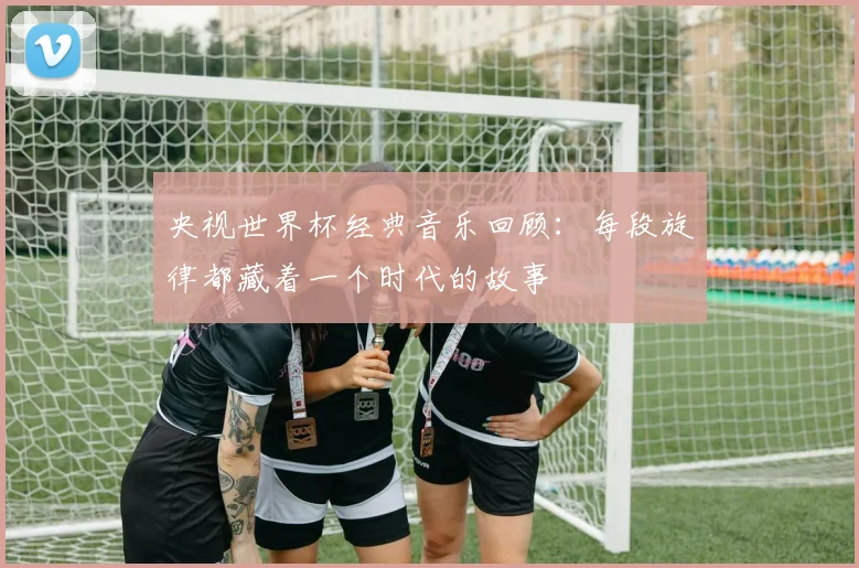 央视世界杯经典音乐回顾：每段旋律都藏着一个时代的故事