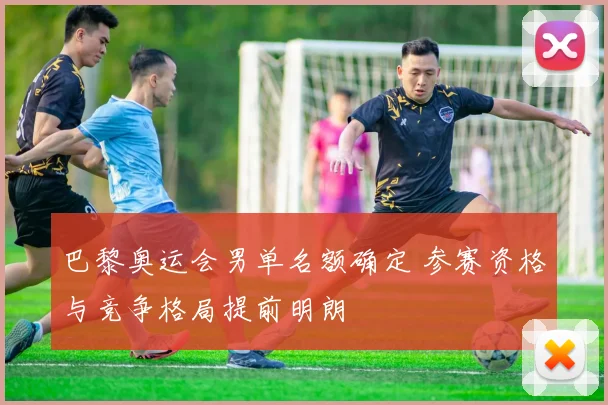 巴黎奥运会男单名额确定 参赛资格与竞争格局提前明朗