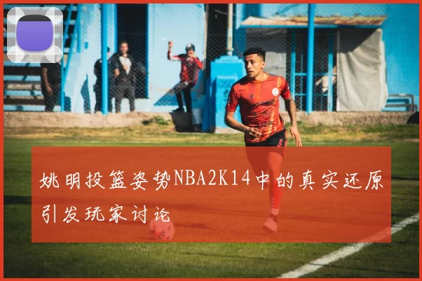 姚明投篮姿势NBA2K14中的真实还原引发玩家讨论