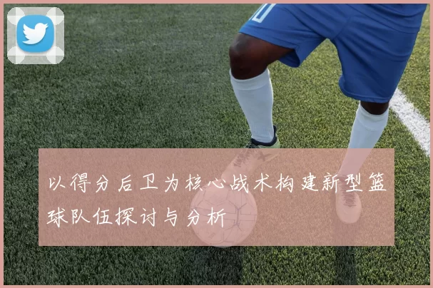 以得分后卫为核心战术构建新型篮球队伍探讨与分析
