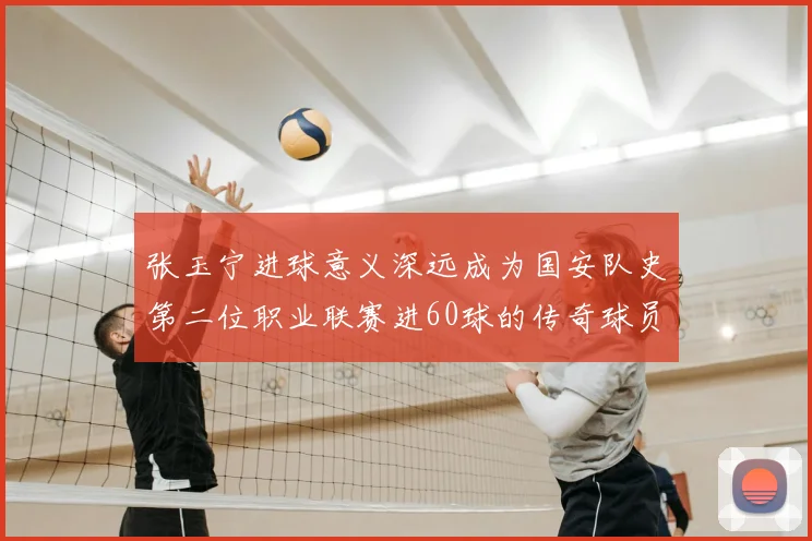 张玉宁进球意义深远成为国安队史第二位职业联赛进60球的传奇球员