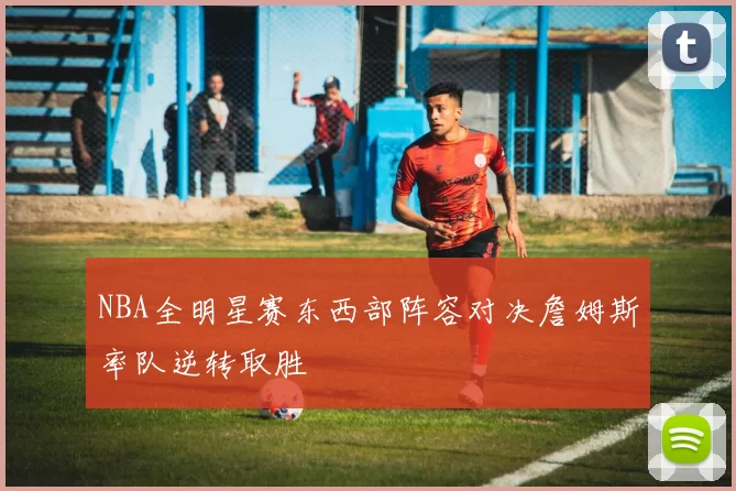 NBA全明星赛东西部阵容对决詹姆斯率队逆转取胜