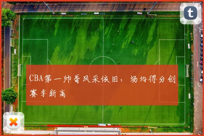 CBA第一帅哥风采依旧，场均得分创赛季新高