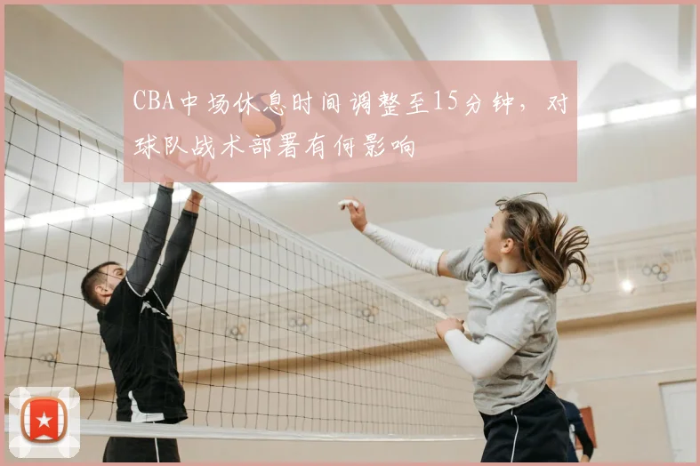 CBA中场休息时间调整至15分钟，对球队战术部署有何影响
