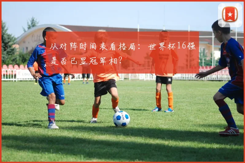 从对阵时间表看格局：世界杯16强是否已显冠军相？