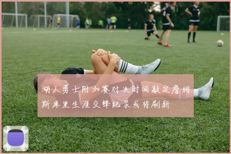 湖人勇士附加赛对决时间敲定詹姆斯库里生涯交锋纪录或将刷新