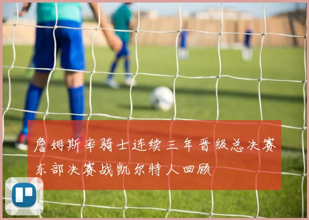 詹姆斯率骑士连续三年晋级总决赛东部决赛战凯尔特人回顾