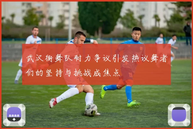 武汉街舞队耐力争议引发热议舞者们的坚持与挑战成焦点