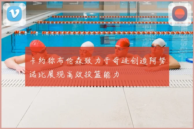卡约称布伦森致力于奇迹创造阿努诺比展现高效投篮能力