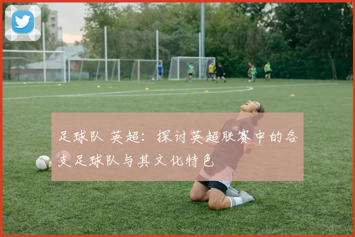 足球队 英超：探讨英超联赛中的各支足球队与其文化特色