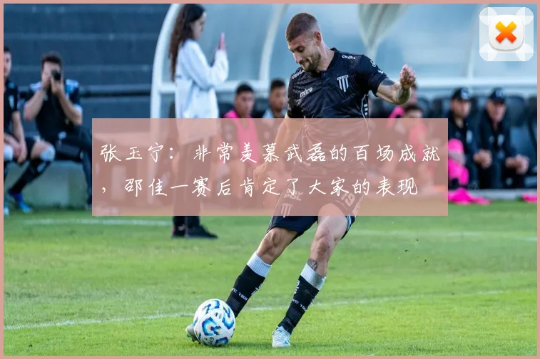 张玉宁:非常羡慕武磊的百场成就,邵佳一赛后肯定了大家的表现