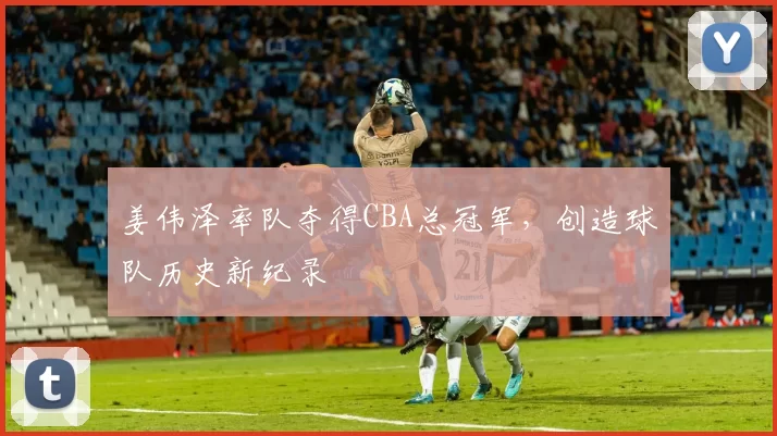 姜伟泽率队夺得CBA总冠军，创造球队历史新纪录