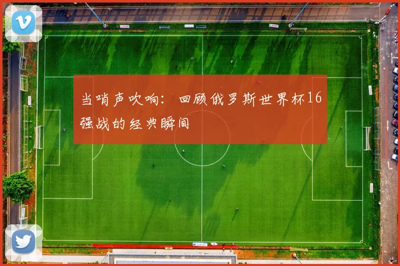 当哨声吹响：回顾俄罗斯世界杯16强战的经典瞬间